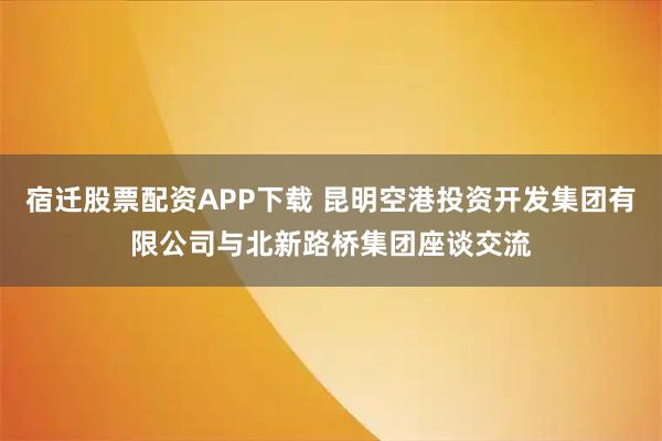 宿迁股票配资APP下载 昆明空港投资开发集团有限公司与北新路桥集团座谈交流