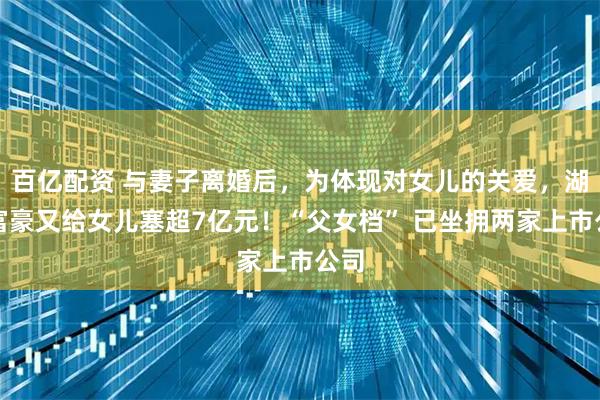 百亿配资 与妻子离婚后，为体现对女儿的关爱，湖南富豪又给女儿塞超7亿元！“父女档” 已坐拥两家上市公司
