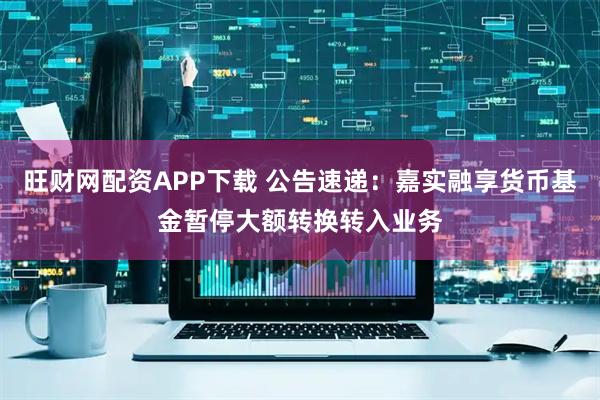 旺财网配资APP下载 公告速递：嘉实融享货币基金暂停大额转换转入业务