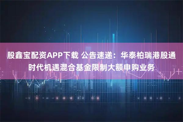 股鑫宝配资APP下载 公告速递：华泰柏瑞港股通时代机遇混合基金限制大额申购业务