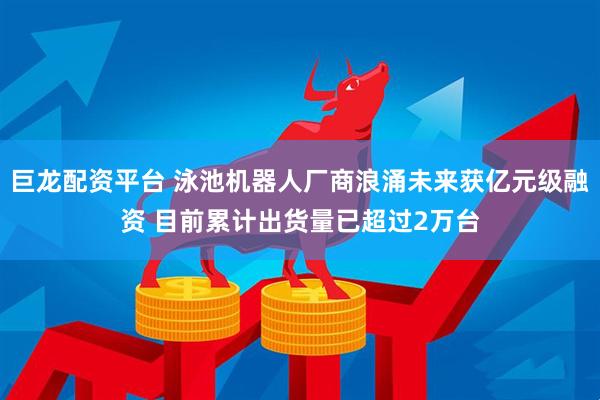 巨龙配资平台 泳池机器人厂商浪涌未来获亿元级融资 目前累计出货量已超过2万台