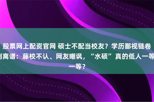 股票网上配资官网 硕士不配当校友？学历鄙视链卷到离谱：藤校不认、网友嘲讽，“水硕” 真的低人一等？