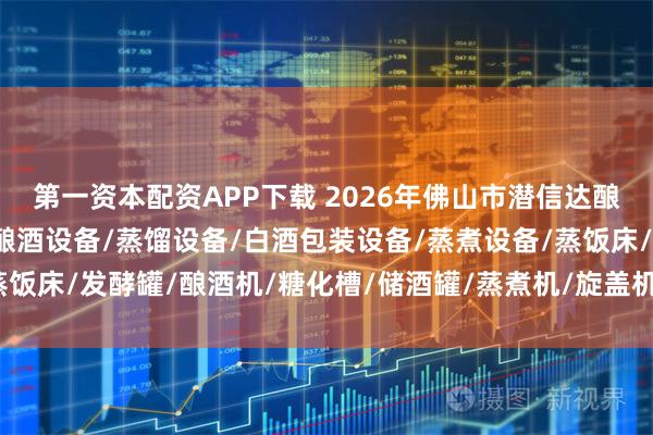 第一资本配资APP下载 2026年佛山市潜信达酿酒包装设备权威解析：酿酒设备/蒸馏设备/白酒包装设备/蒸煮设备/蒸饭床/发酵罐/酿酒机/糖化槽/储酒罐/蒸煮机/旋盖机/干瓶机/封箱机/