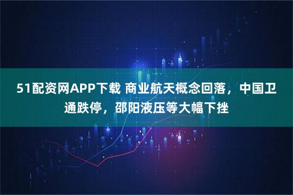 51配资网APP下载 商业航天概念回落，中国卫通跌停，邵阳液压等大幅下挫