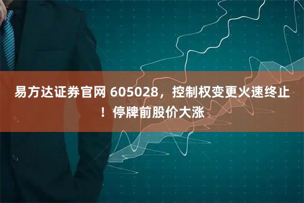 易方达证券官网 605028，控制权变更火速终止！停牌前股价大涨