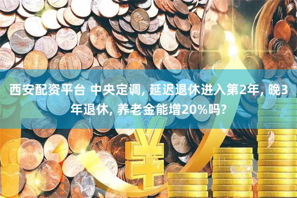 西安配资平台 中央定调, 延迟退休进入第2年, 晚3年退休, 养老金能增20%吗?