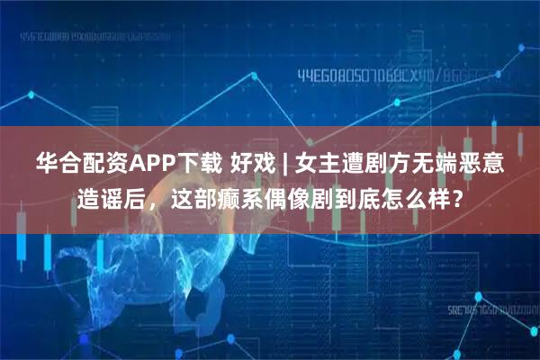 华合配资APP下载 好戏 | 女主遭剧方无端恶意造谣后，这部癫系偶像剧到底怎么样？