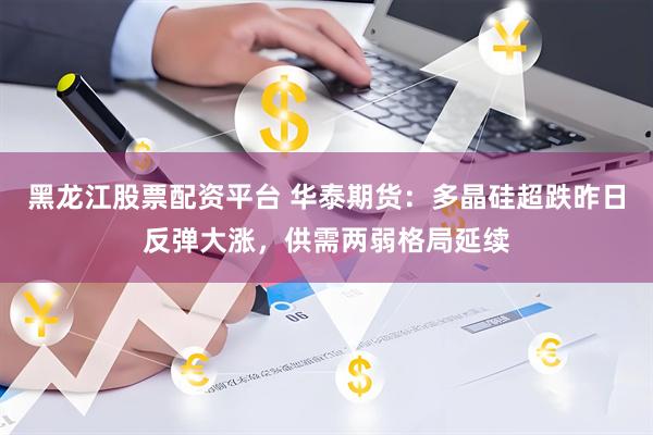 黑龙江股票配资平台 华泰期货：多晶硅超跌昨日反弹大涨，供需两弱格局延续