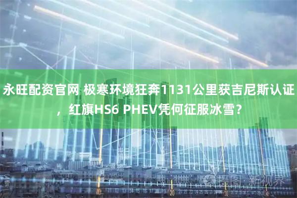 永旺配资官网 极寒环境狂奔1131公里获吉尼斯认证，红旗HS6 PHEV凭何征服冰雪？