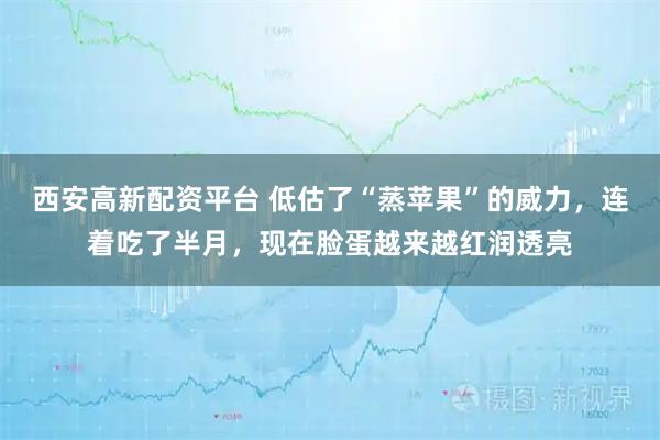西安高新配资平台 低估了“蒸苹果”的威力，连着吃了半月，现在脸蛋越来越红润透亮