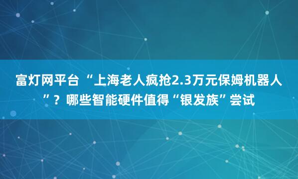 富灯网平台 “上海老人疯抢2.3万元保姆机器人”?哪些智能硬件值得“银发族”尝试