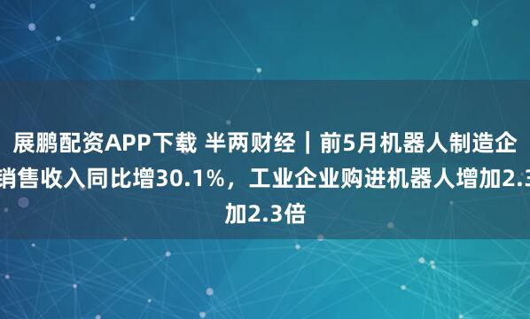 展鹏配资APP下载 半两财经|前5月机器人制造企业销售收入同比增30.1%,工业企业购进机器人增加2.3倍