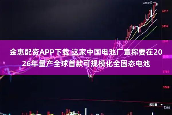 金惠配资APP下载 这家中国电池厂宣称要在2026年量产全球首款可规模化全固态电池